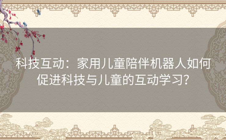 科技互动：家用儿童陪伴机器人如何促进科技与儿童的互动学习？