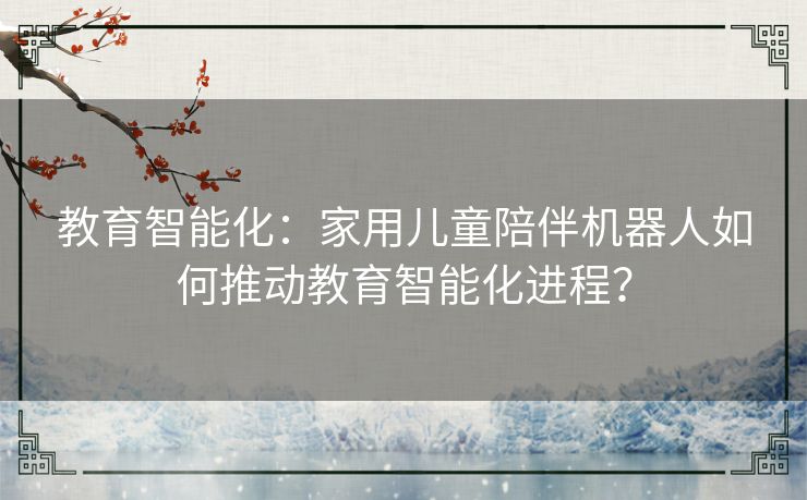 教育智能化：家用儿童陪伴机器人如何推动教育智能化进程？