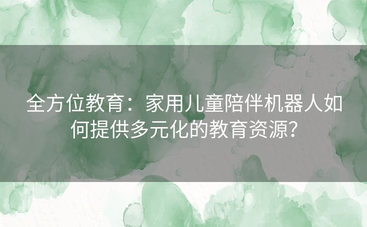 全方位教育：家用儿童陪伴机器人如何提供多元化的教育资源？