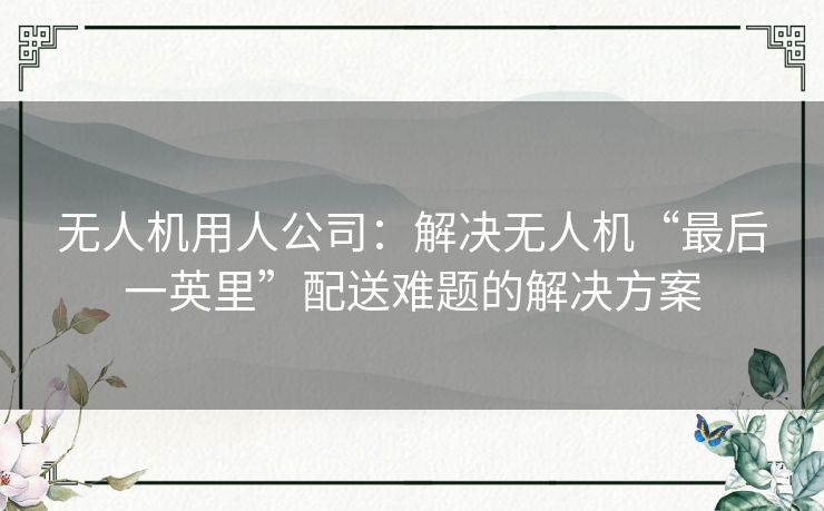 无人机用人公司：解决无人机“最后一英里”配送难题的解决方案