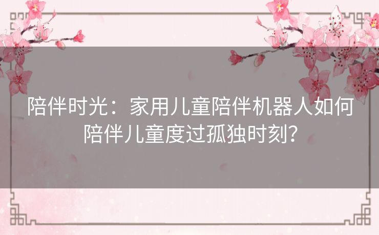 陪伴时光：家用儿童陪伴机器人如何陪伴儿童度过孤独时刻？