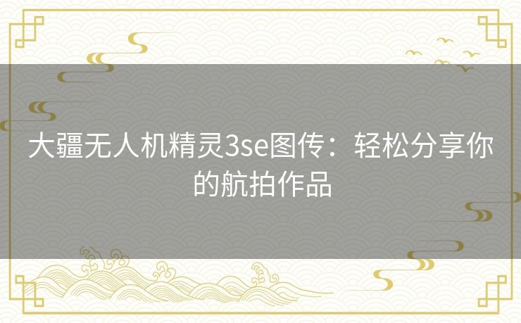 大疆无人机精灵3se图传：轻松分享你的航拍作品