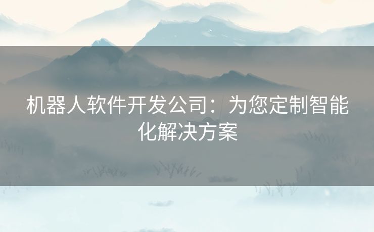 机器人软件开发公司：为您定制智能化解决方案