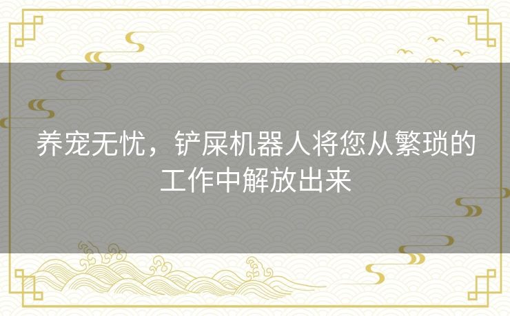 养宠无忧，铲屎机器人将您从繁琐的工作中解放出来