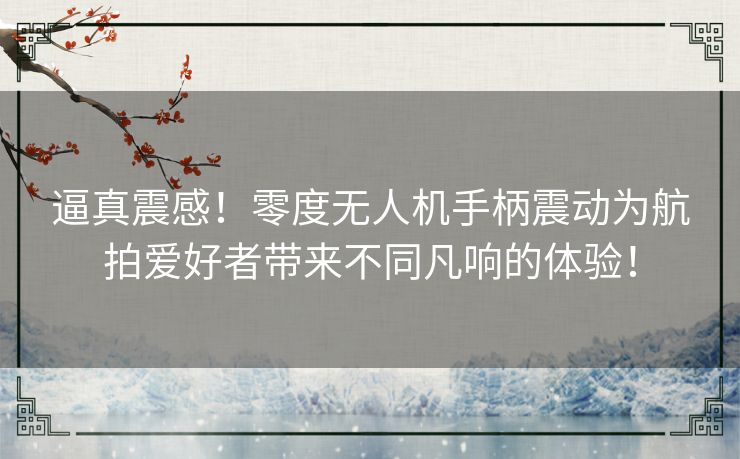 逼真震感！零度无人机手柄震动为航拍爱好者带来不同凡响的体验！