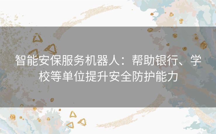智能安保服务机器人：帮助银行、学校等单位提升安全防护能力