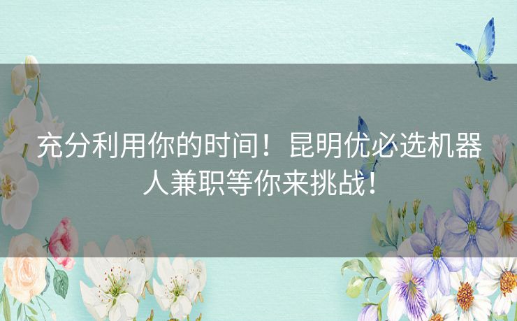 充分利用你的时间！昆明优必选机器人兼职等你来挑战！