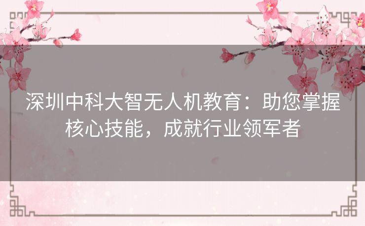 深圳中科大智无人机教育：助您掌握核心技能，成就行业领军者