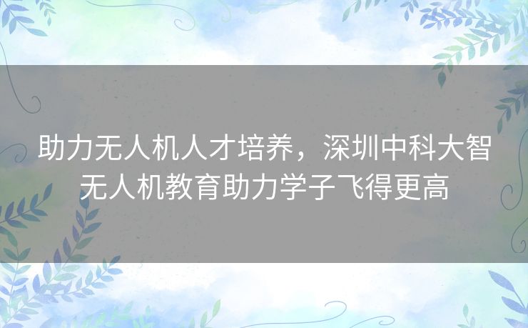 助力无人机人才培养，深圳中科大智无人机教育助力学子飞得更高