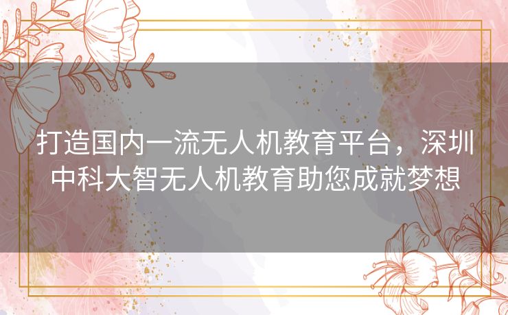 打造国内一流无人机教育平台，深圳中科大智无人机教育助您成就梦想