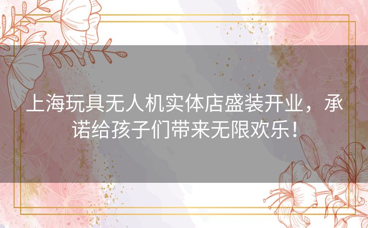 上海玩具无人机实体店盛装开业，承诺给孩子们带来无限欢乐！