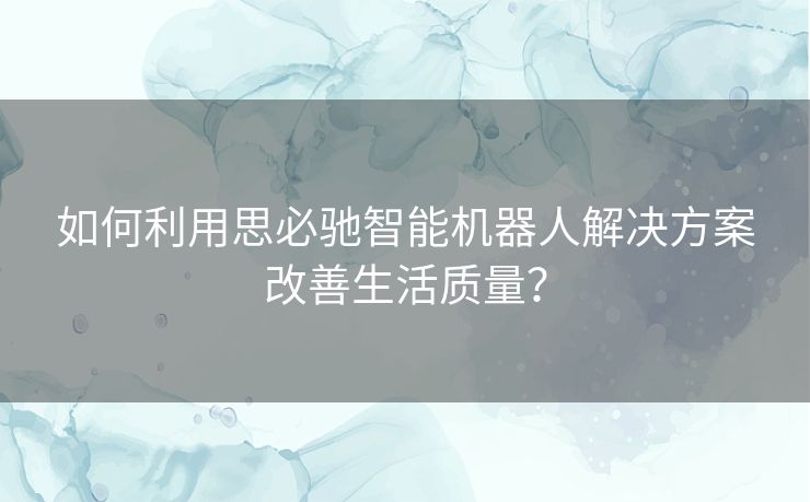 如何利用思必驰智能机器人解决方案改善生活质量？