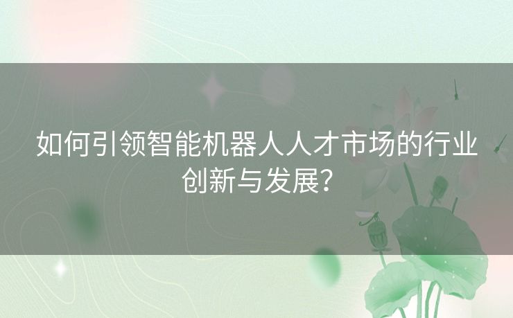 如何引领智能机器人人才市场的行业创新与发展？