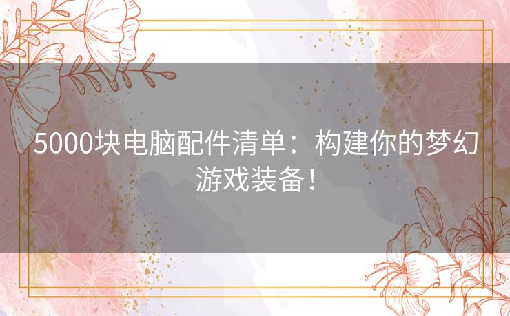 5000块电脑配件清单：构建你的梦幻游戏装备！