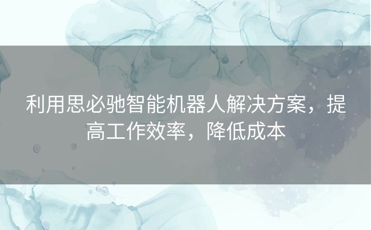利用思必驰智能机器人解决方案，提高工作效率，降低成本