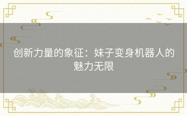 创新力量的象征：妹子变身机器人的魅力无限