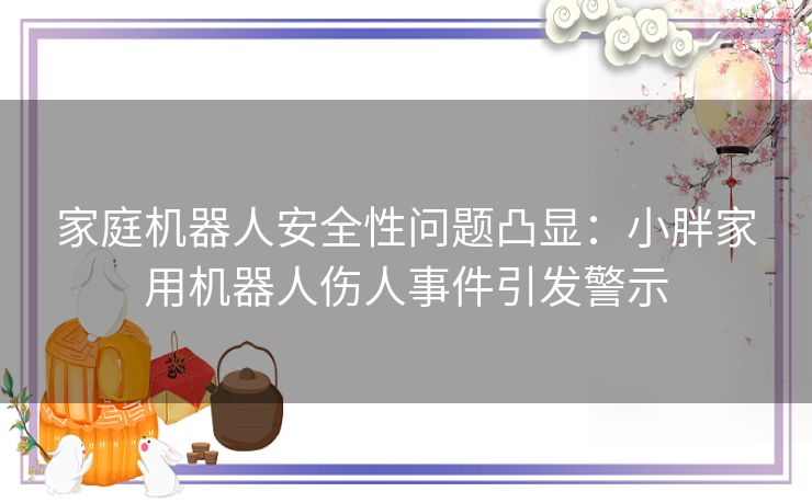 家庭机器人安全性问题凸显：小胖家用机器人伤人事件引发警示