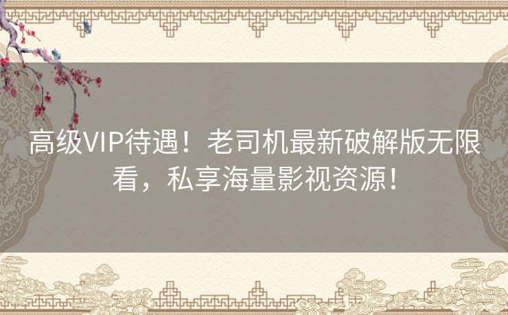 高级VIP待遇！老司机最新破解版无限看，私享海量影视资源！