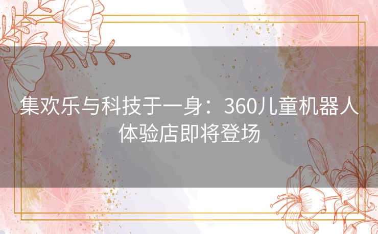 集欢乐与科技于一身：360儿童机器人体验店即将登场