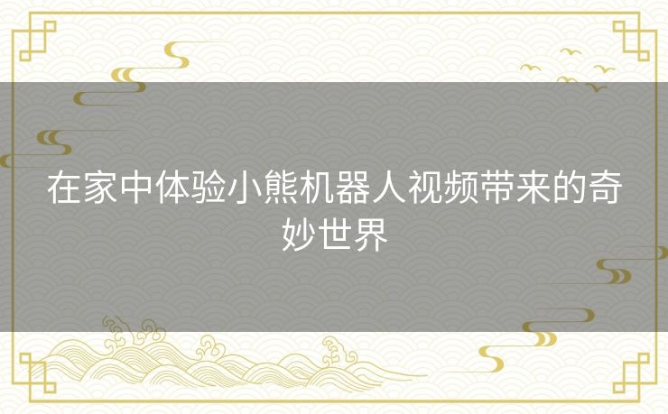 在家中体验小熊机器人视频带来的奇妙世界