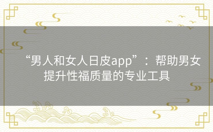 “男人和女人日皮app”：帮助男女提升性福质量的专业工具