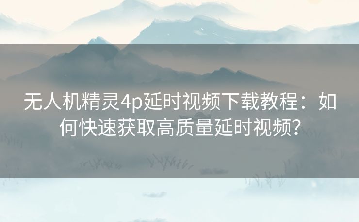 无人机精灵4p延时视频下载教程：如何快速获取高质量延时视频？
