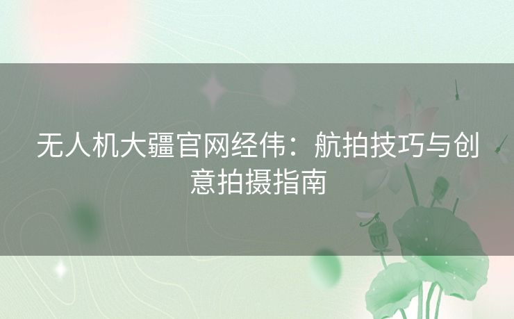 无人机大疆官网经伟：航拍技巧与创意拍摄指南