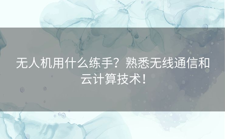 无人机用什么练手？熟悉无线通信和云计算技术！