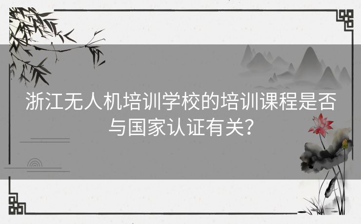 浙江无人机培训学校的培训课程是否与国家认证有关？