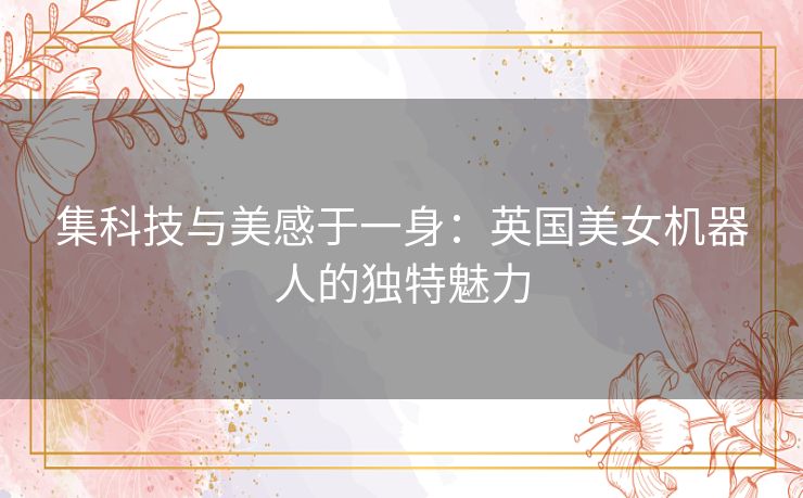 集科技与美感于一身：英国美女机器人的独特魅力