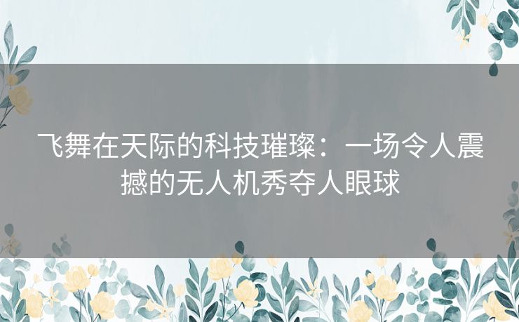 飞舞在天际的科技璀璨：一场令人震撼的无人机秀夺人眼球