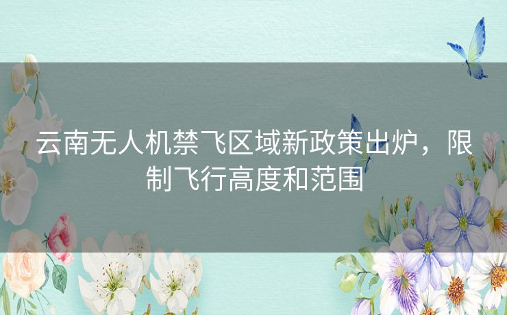 云南无人机禁飞区域新政策出炉，限制飞行高度和范围
