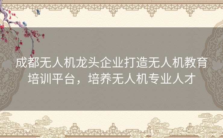 成都无人机龙头企业打造无人机教育培训平台，培养无人机专业人才