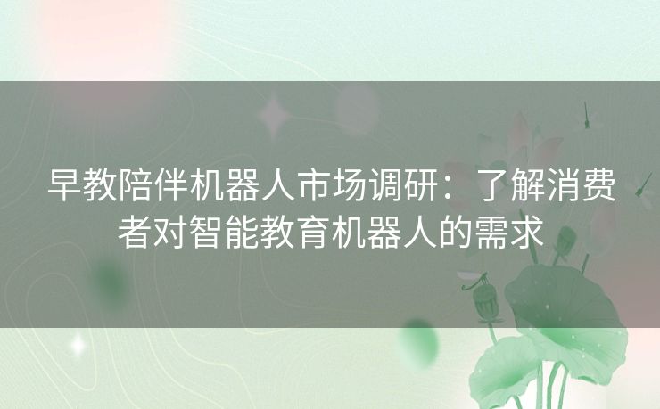 早教陪伴机器人市场调研：了解消费者对智能教育机器人的需求