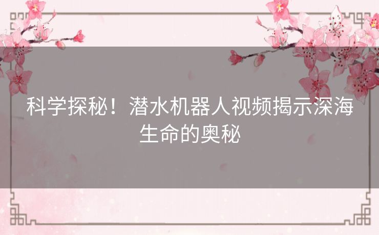 科学探秘！潜水机器人视频揭示深海生命的奥秘