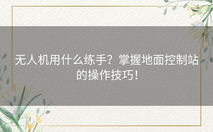 无人机用什么练手？掌握地面控制站的操作技巧！