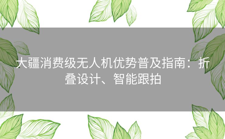 大疆消费级无人机优势普及指南：折叠设计、智能跟拍