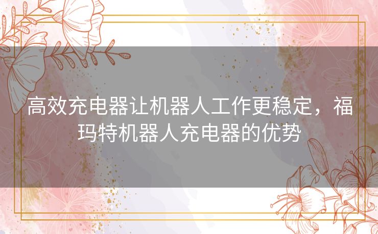 高效充电器让机器人工作更稳定，福玛特机器人充电器的优势