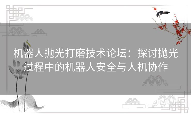 机器人抛光打磨技术论坛：探讨抛光过程中的机器人安全与人机协作