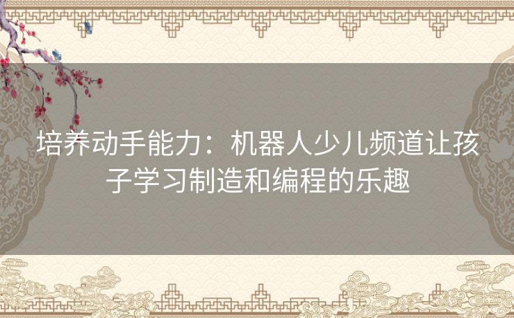 培养动手能力：机器人少儿频道让孩子学习制造和编程的乐趣
