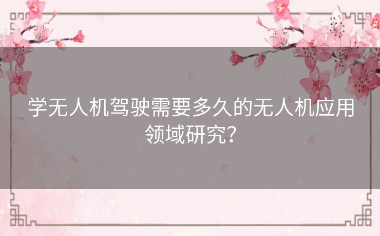 学无人机驾驶需要多久的无人机应用领域研究？