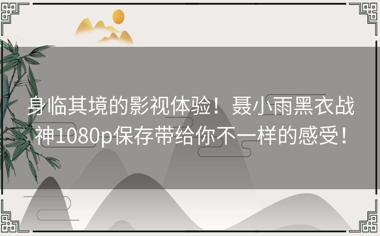 身临其境的影视体验！聂小雨黑衣战神1080p保存带给你不一样的感受！