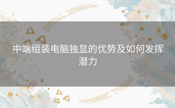 中端组装电脑独显的优势及如何发挥潜力