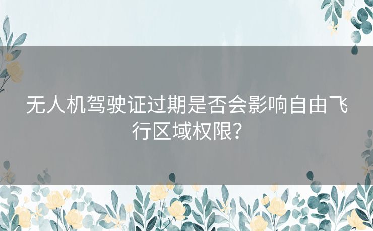 无人机驾驶证过期是否会影响自由飞行区域权限？