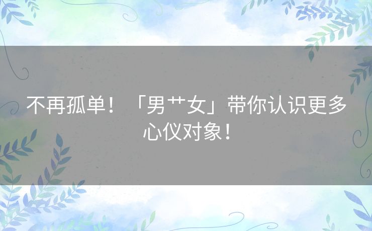 不再孤单！「男艹女」带你认识更多心仪对象！