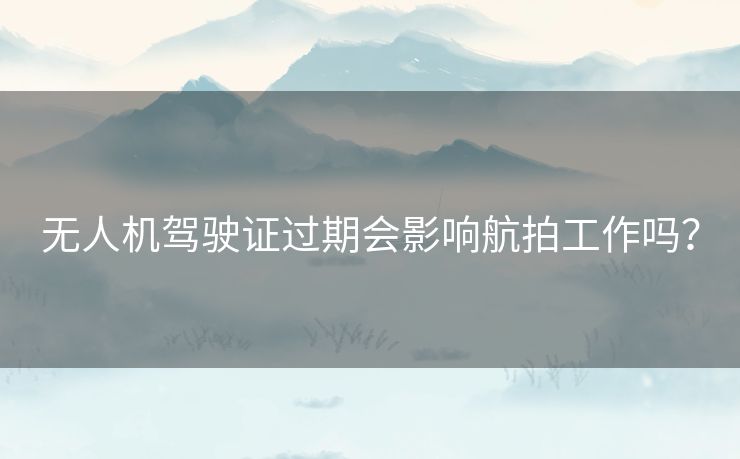 无人机驾驶证过期会影响航拍工作吗？