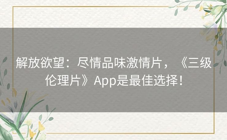 解放欲望：尽情品味激情片，《三级伦理片》App是最佳选择！