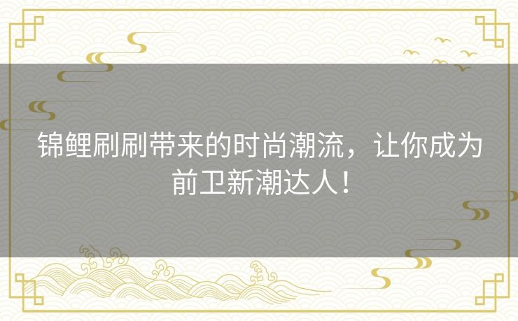 锦鲤刷刷带来的时尚潮流，让你成为前卫新潮达人！