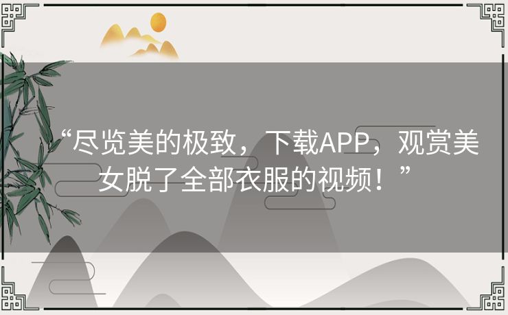 “尽览美的极致，下载APP，观赏美女脱了全部衣服的视频！”