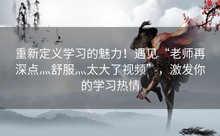 重新定义学习的魅力！遇见“老师再深点灬舒服灬太大了视频”，激发你的学习热情